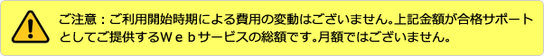 ご注意:ご利用開始時期による費用の違いはございません。上記金額が合格サポートとしてご提供するWebサービスの総額です。月額ではございません。
